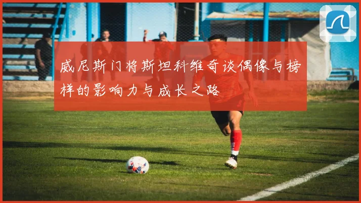威尼斯门将斯坦科维奇谈偶像与榜样的影响力与成长之路