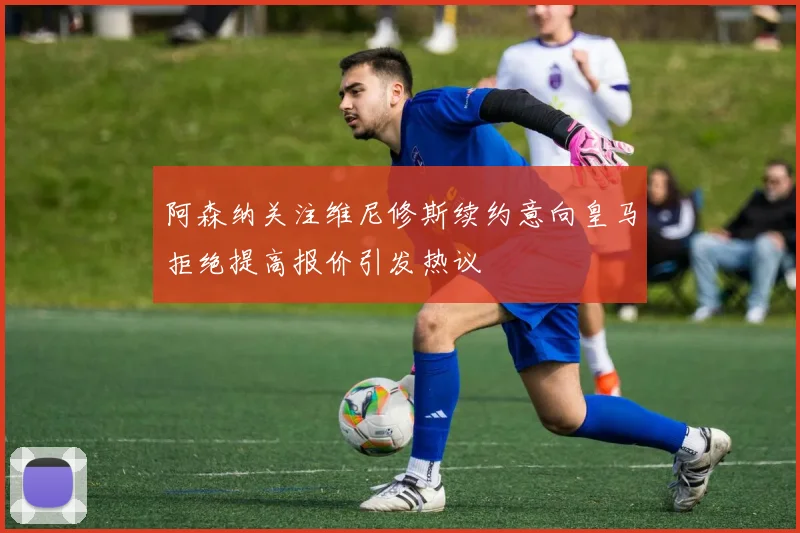 阿森纳关注维尼修斯续约意向皇马拒绝提高报价引发热议