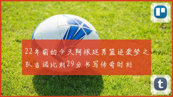 22年前的今天阿根廷男篮逆袭梦之队吉诺比利29分书写传奇时刻