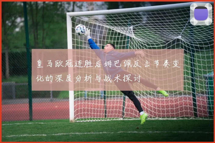 皇马欧冠连胜后姆巴佩反击节奏变化的深度分析与战术探讨