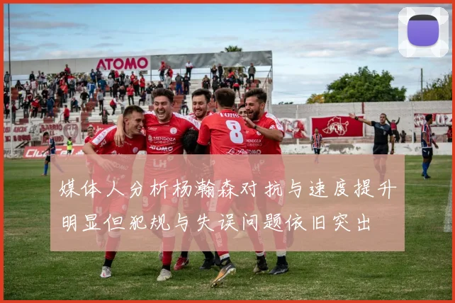 媒体人分析杨瀚森对抗与速度提升明显但犯规与失误问题依旧突出