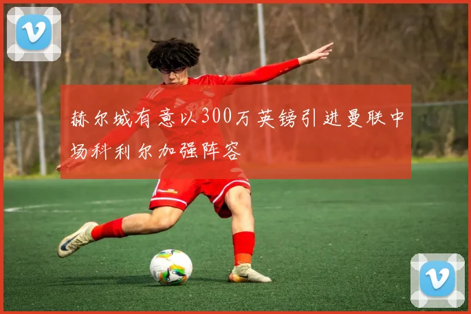 赫尔城有意以300万英镑引进曼联中场科利尔加强阵容