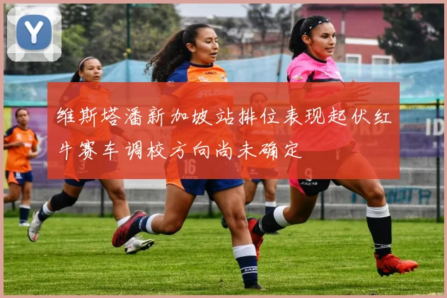 维斯塔潘新加坡站排位表现起伏红牛赛车调校方向尚未确定